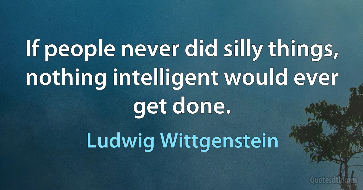 If people never did silly things, nothing intelligent would ever get done. (Ludwig Wittgenstein)