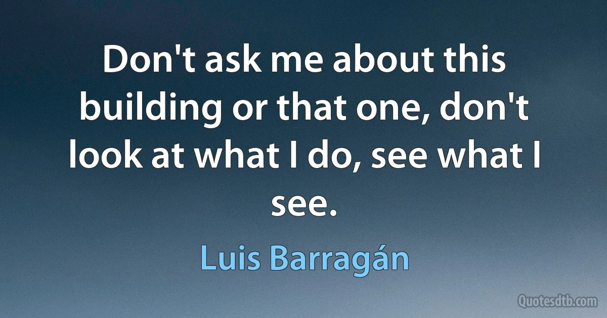 Don't ask me about this building or that one, don't look at what I do, see what I see. (Luis Barragán)