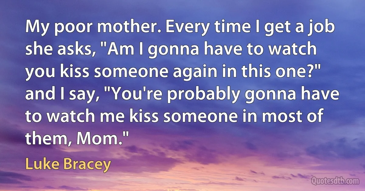 My poor mother. Every time I get a job she asks, "Am I gonna have to watch you kiss someone again in this one?" and I say, "You're probably gonna have to watch me kiss someone in most of them, Mom." (Luke Bracey)