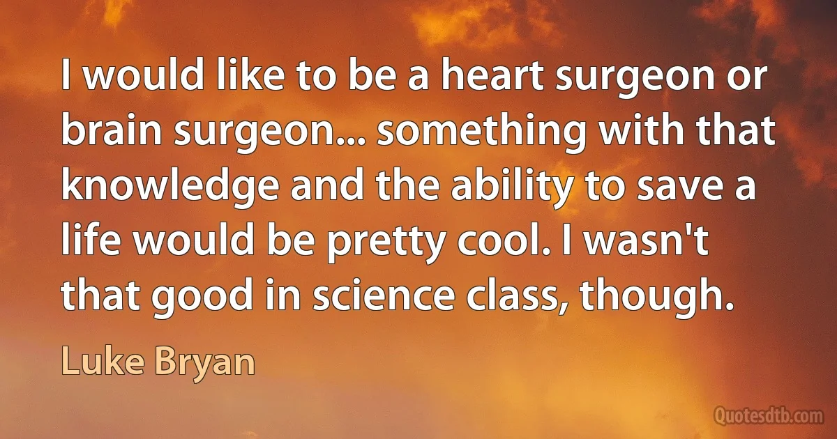 I would like to be a heart surgeon or brain surgeon... something with that knowledge and the ability to save a life would be pretty cool. I wasn't that good in science class, though. (Luke Bryan)