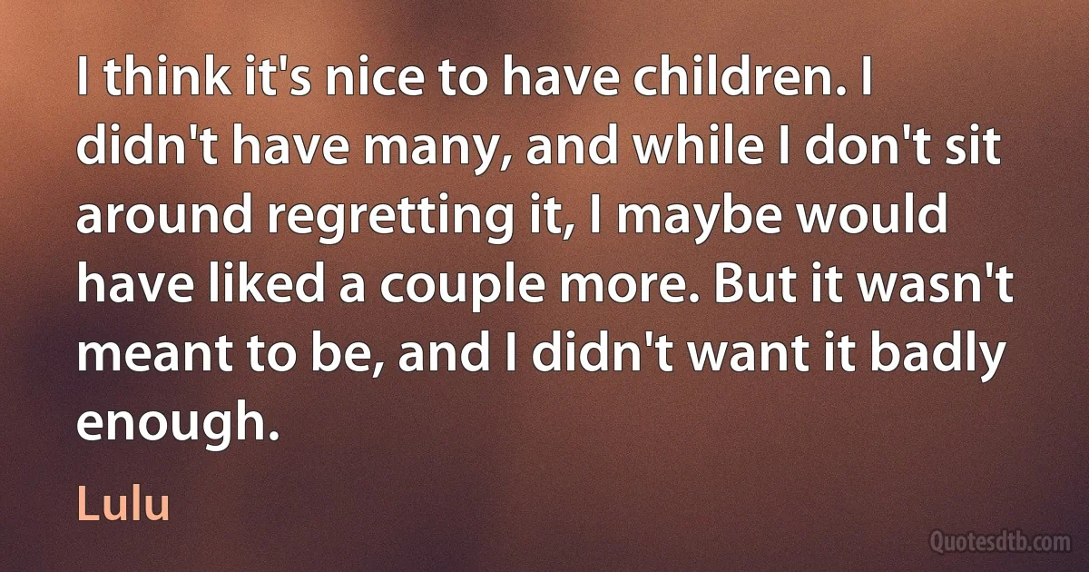 I think it's nice to have children. I didn't have many, and while I don't sit around regretting it, I maybe would have liked a couple more. But it wasn't meant to be, and I didn't want it badly enough. (Lulu)