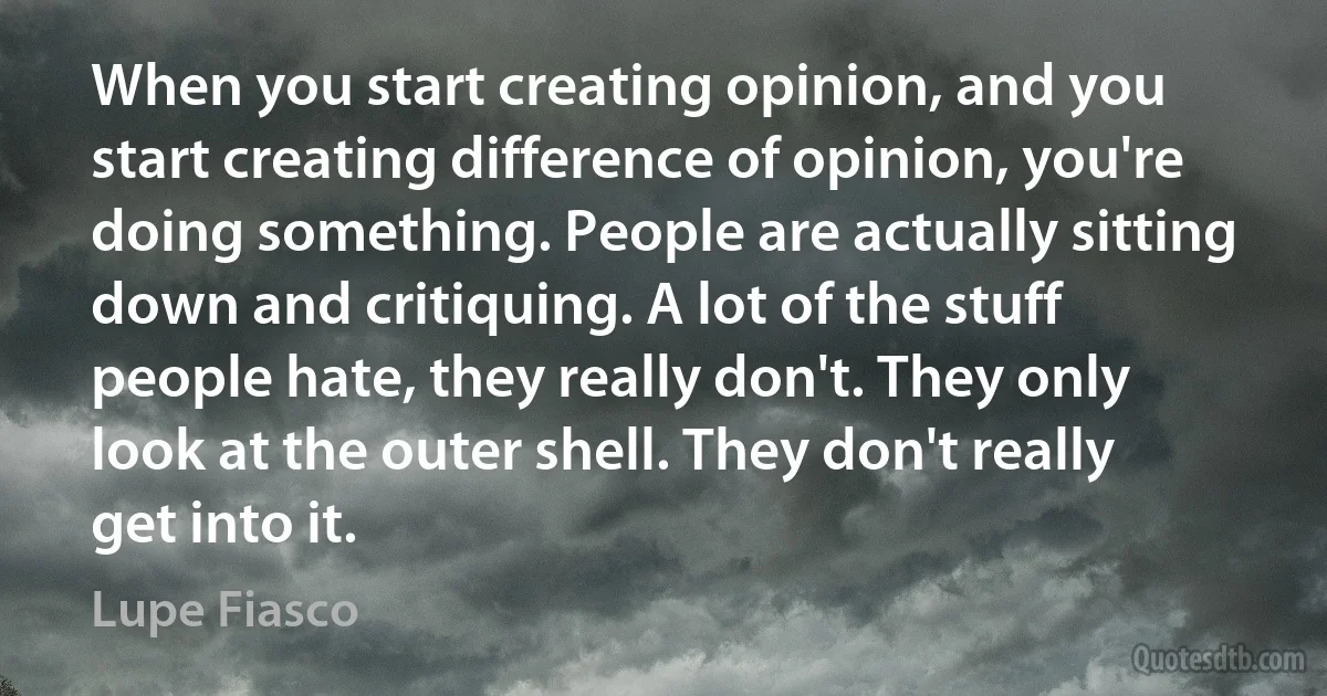 When you start creating opinion, and you start creating difference of opinion, you're doing something. People are actually sitting down and critiquing. A lot of the stuff people hate, they really don't. They only look at the outer shell. They don't really get into it. (Lupe Fiasco)