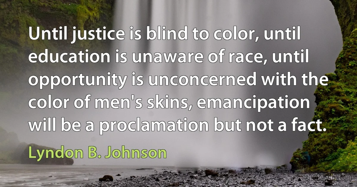 Until justice is blind to color, until education is unaware of race, until opportunity is unconcerned with the color of men's skins, emancipation will be a proclamation but not a fact. (Lyndon B. Johnson)