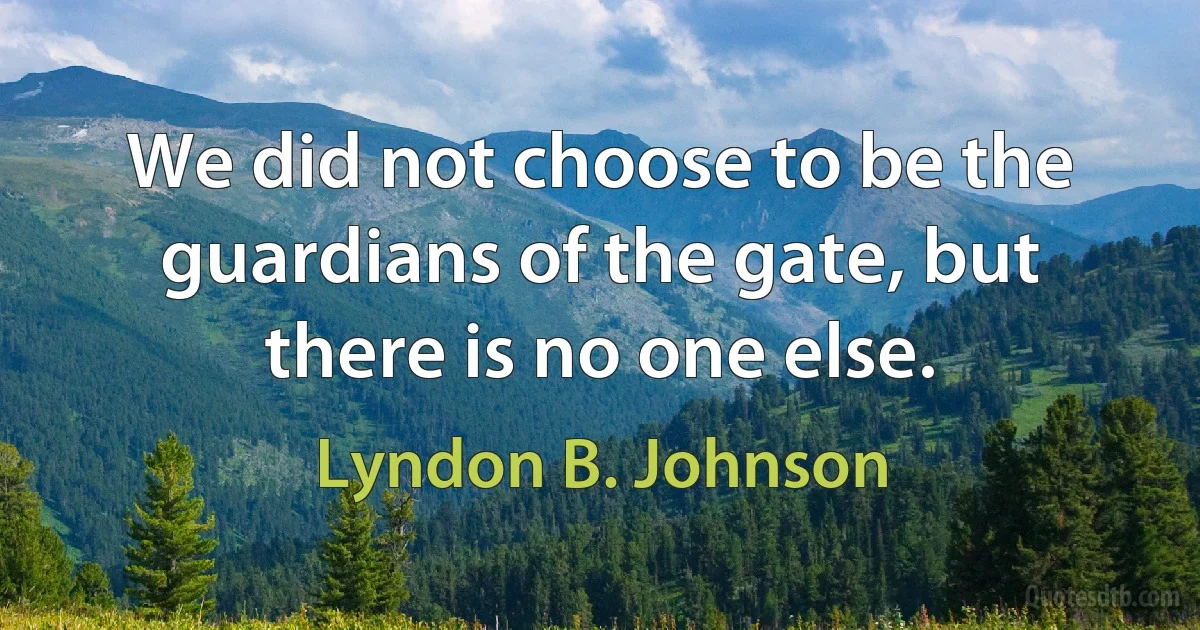 We did not choose to be the guardians of the gate, but there is no one else. (Lyndon B. Johnson)