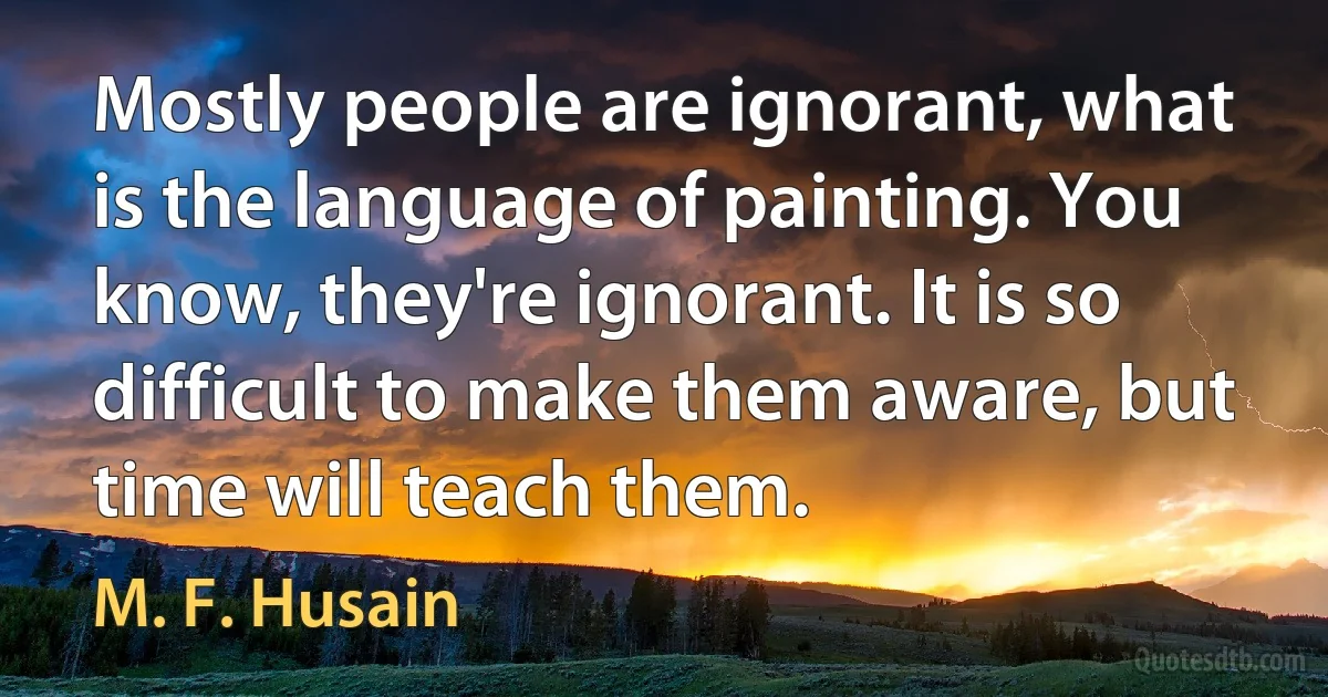 Mostly people are ignorant, what is the language of painting. You know, they're ignorant. It is so difficult to make them aware, but time will teach them. (M. F. Husain)