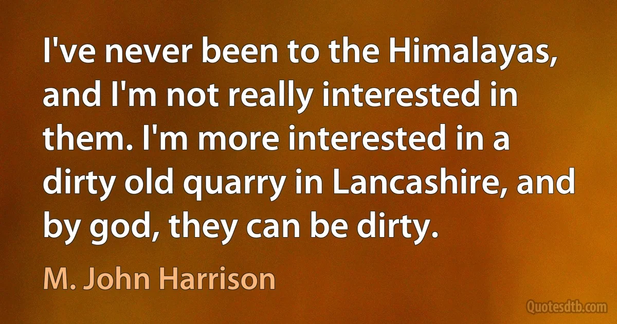 I've never been to the Himalayas, and I'm not really interested in them. I'm more interested in a dirty old quarry in Lancashire, and by god, they can be dirty. (M. John Harrison)