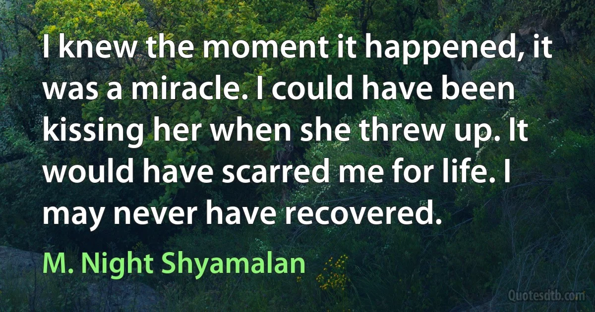 I knew the moment it happened, it was a miracle. I could have been kissing her when she threw up. It would have scarred me for life. I may never have recovered. (M. Night Shyamalan)