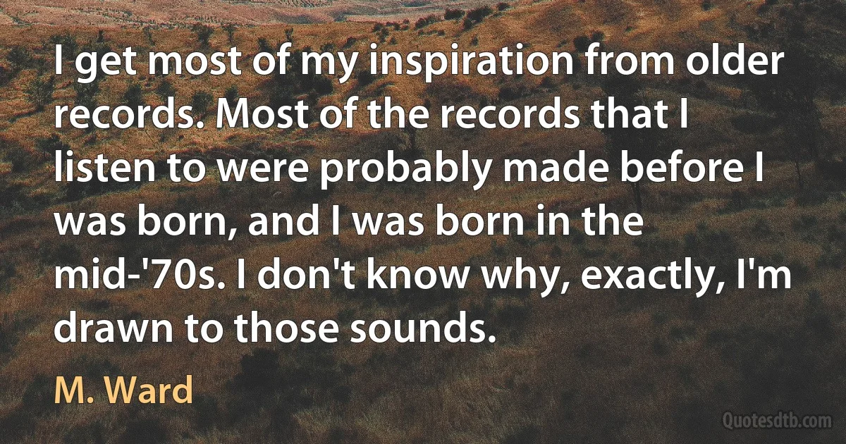 I get most of my inspiration from older records. Most of the records that I listen to were probably made before I was born, and I was born in the mid-'70s. I don't know why, exactly, I'm drawn to those sounds. (M. Ward)