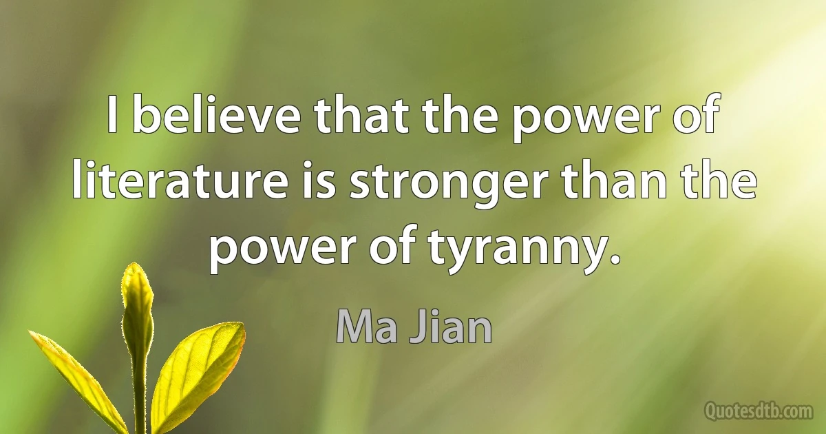 I believe that the power of literature is stronger than the power of tyranny. (Ma Jian)