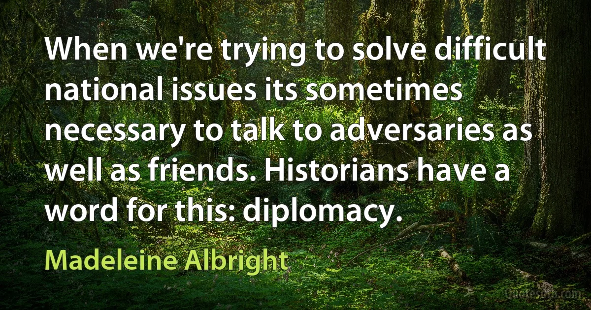 When we're trying to solve difficult national issues its sometimes necessary to talk to adversaries as well as friends. Historians have a word for this: diplomacy. (Madeleine Albright)