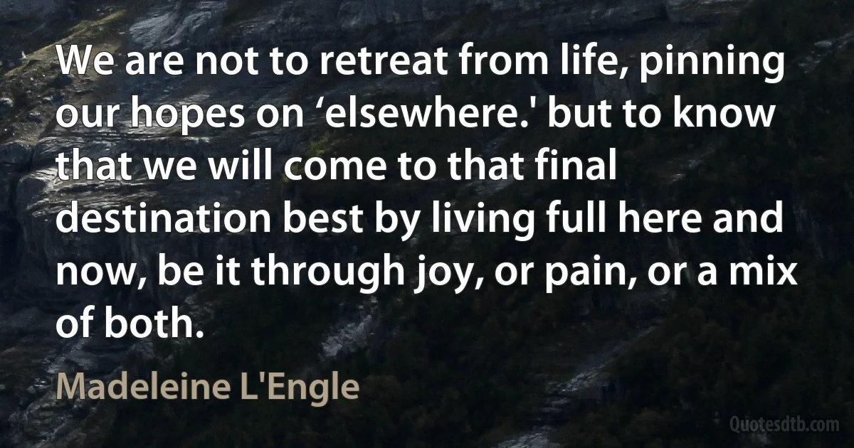 We are not to retreat from life, pinning our hopes on ‘elsewhere.' but to know that we will come to that final destination best by living full here and now, be it through joy, or pain, or a mix of both. (Madeleine L'Engle)