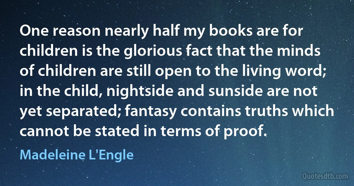 One reason nearly half my books are for children is the glorious fact that the minds of children are still open to the living word; in the child, nightside and sunside are not yet separated; fantasy contains truths which cannot be stated in terms of proof. (Madeleine L'Engle)