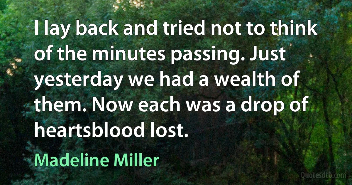 I lay back and tried not to think of the minutes passing. Just yesterday we had a wealth of them. Now each was a drop of heartsblood lost. (Madeline Miller)