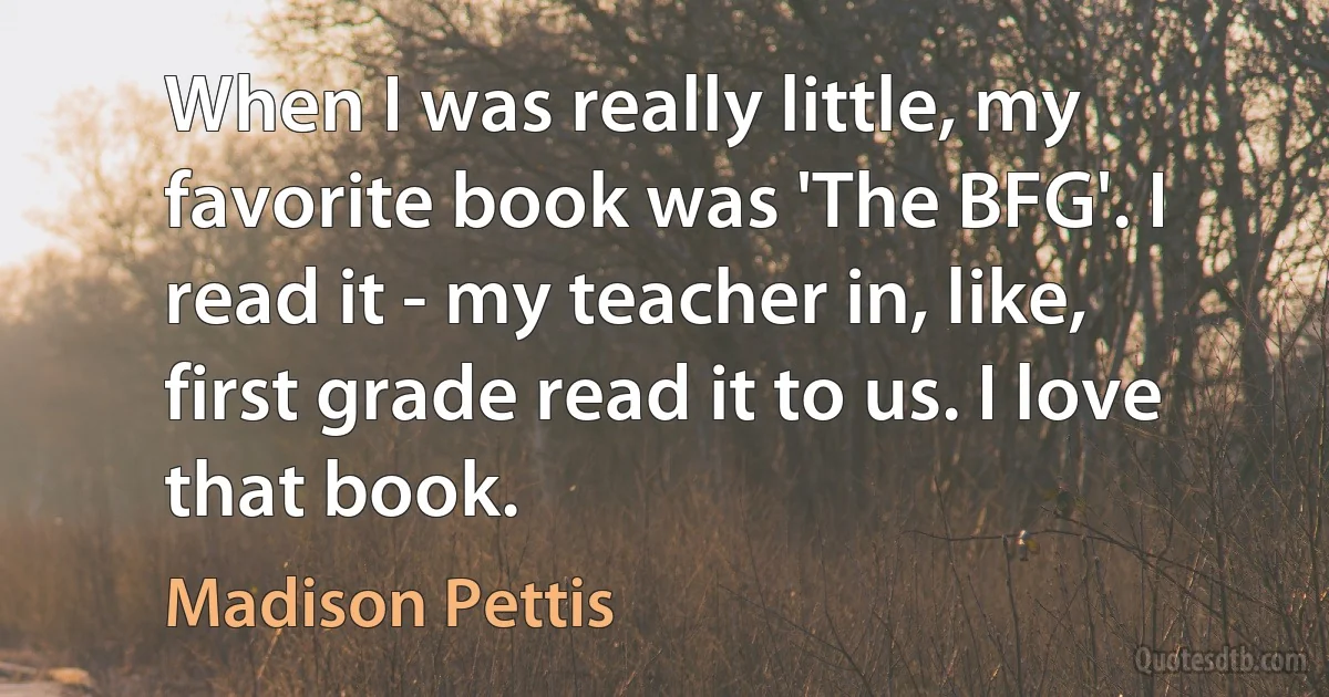 When I was really little, my favorite book was 'The BFG'. I read it - my teacher in, like, first grade read it to us. I love that book. (Madison Pettis)