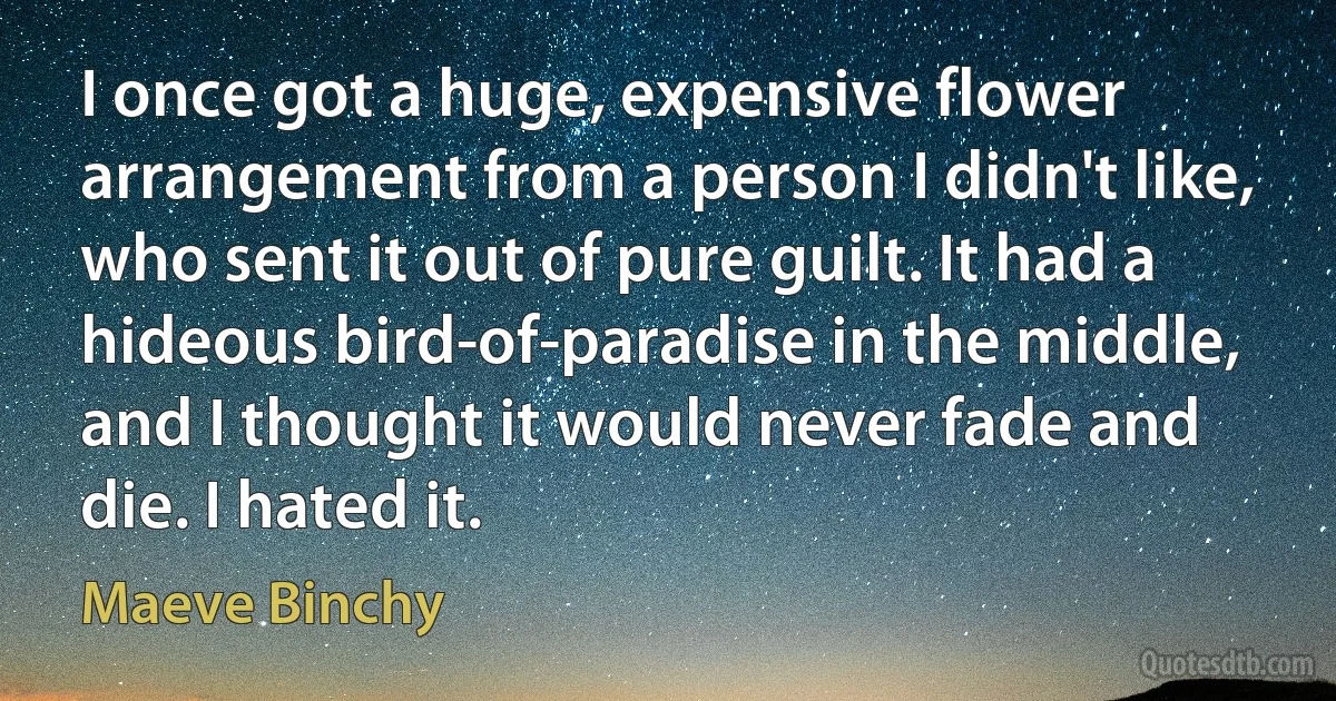 I once got a huge, expensive flower arrangement from a person I didn't like, who sent it out of pure guilt. It had a hideous bird-of-paradise in the middle, and I thought it would never fade and die. I hated it. (Maeve Binchy)