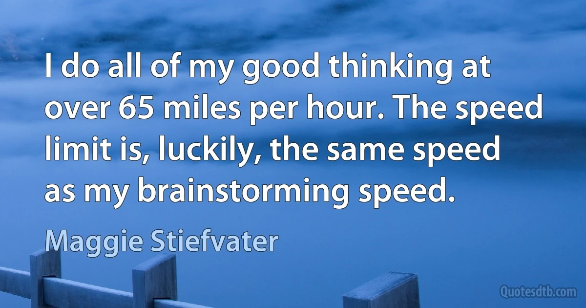 I do all of my good thinking at over 65 miles per hour. The speed limit is, luckily, the same speed as my brainstorming speed. (Maggie Stiefvater)