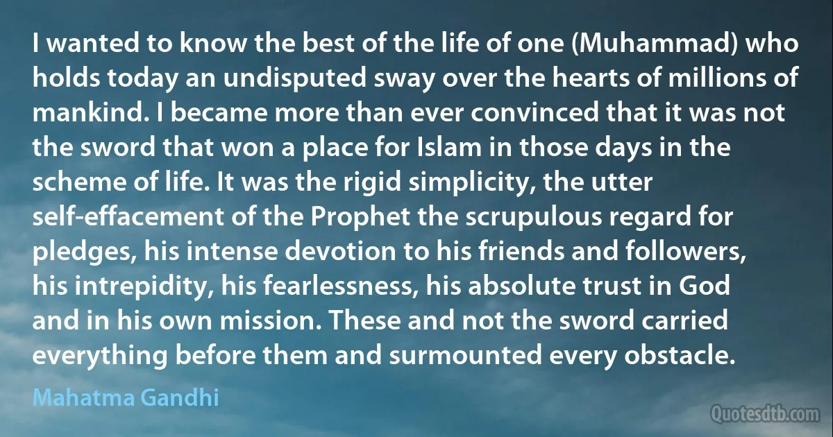 I wanted to know the best of the life of one (Muhammad) who holds today an undisputed sway over the hearts of millions of mankind. I became more than ever convinced that it was not the sword that won a place for Islam in those days in the scheme of life. It was the rigid simplicity, the utter self-effacement of the Prophet the scrupulous regard for pledges, his intense devotion to his friends and followers, his intrepidity, his fearlessness, his absolute trust in God and in his own mission. These and not the sword carried everything before them and surmounted every obstacle. (Mahatma Gandhi)