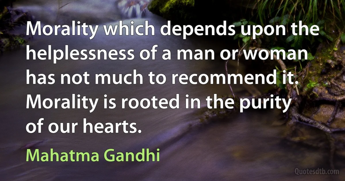 Morality which depends upon the helplessness of a man or woman has not much to recommend it. Morality is rooted in the purity of our hearts. (Mahatma Gandhi)