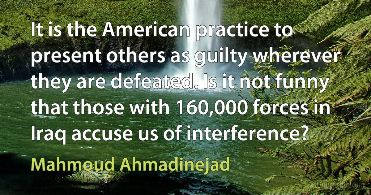 It is the American practice to present others as guilty wherever they are defeated. Is it not funny that those with 160,000 forces in Iraq accuse us of interference? (Mahmoud Ahmadinejad)