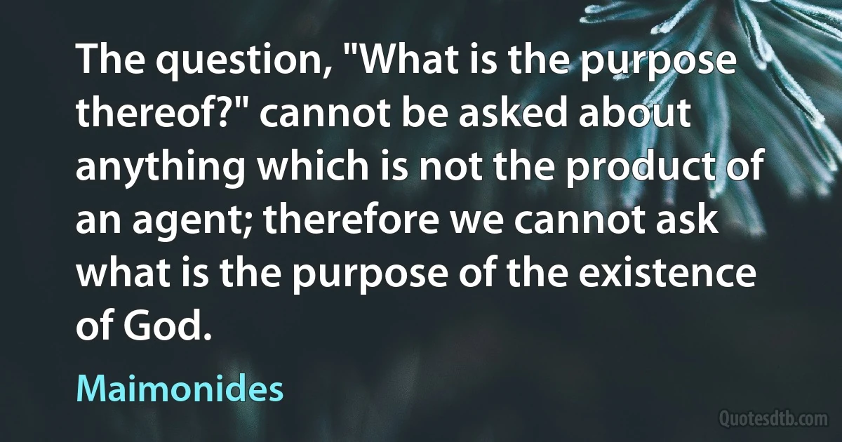 The question, "What is the purpose thereof?" cannot be asked about anything which is not the product of an agent; therefore we cannot ask what is the purpose of the existence of God. (Maimonides)