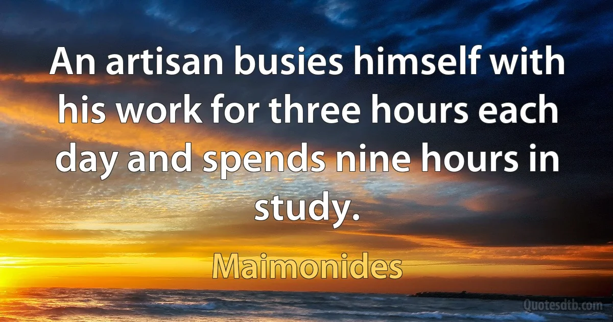 An artisan busies himself with his work for three hours each day and spends nine hours in study. (Maimonides)