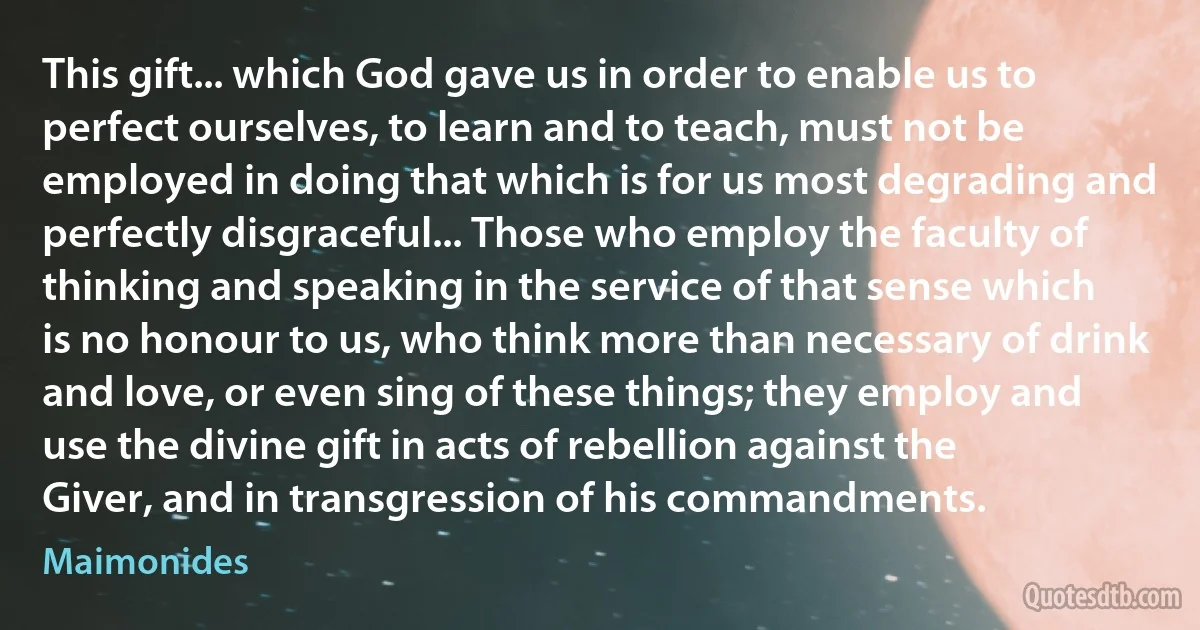 This gift... which God gave us in order to enable us to perfect ourselves, to learn and to teach, must not be employed in doing that which is for us most degrading and perfectly disgraceful... Those who employ the faculty of thinking and speaking in the service of that sense which is no honour to us, who think more than necessary of drink and love, or even sing of these things; they employ and use the divine gift in acts of rebellion against the Giver, and in transgression of his commandments. (Maimonides)