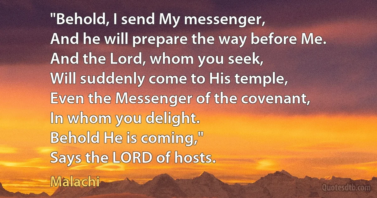 "Behold, I send My messenger,
And he will prepare the way before Me.
And the Lord, whom you seek,
Will suddenly come to His temple,
Even the Messenger of the covenant,
In whom you delight.
Behold He is coming,"
Says the LORD of hosts. (Malachi)