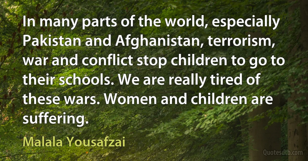 In many parts of the world, especially Pakistan and Afghanistan, terrorism, war and conflict stop children to go to their schools. We are really tired of these wars. Women and children are suffering. (Malala Yousafzai)