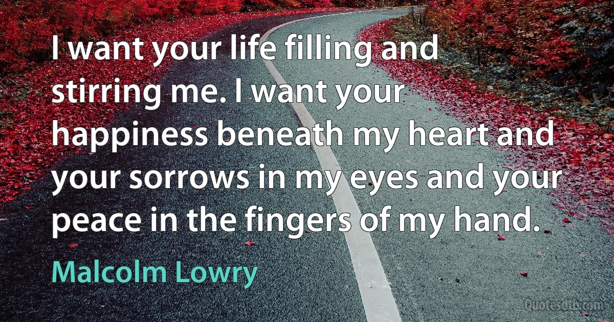 I want your life filling and stirring me. I want your happiness beneath my heart and your sorrows in my eyes and your peace in the fingers of my hand. (Malcolm Lowry)