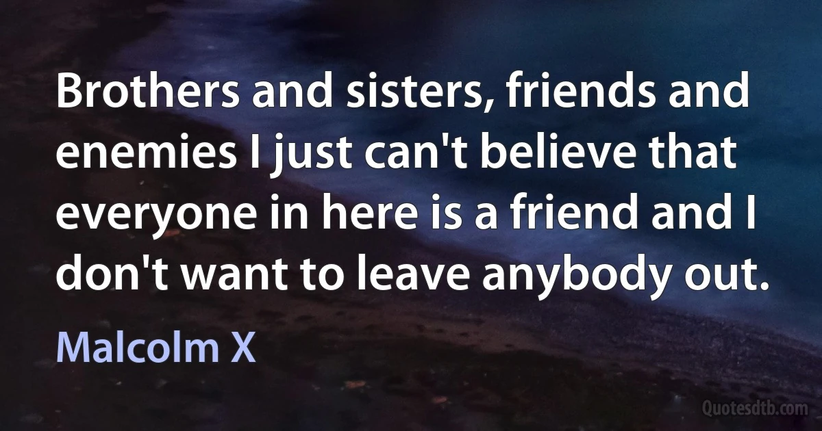 Brothers and sisters, friends and enemies I just can't believe that everyone in here is a friend and I don't want to leave anybody out. (Malcolm X)