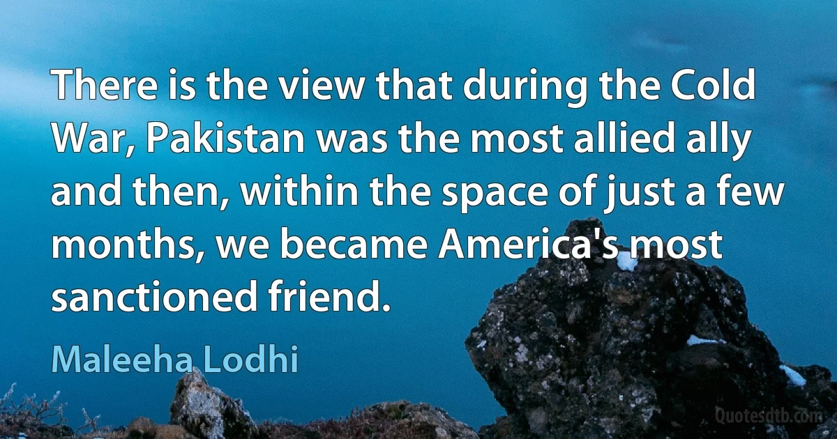 There is the view that during the Cold War, Pakistan was the most allied ally and then, within the space of just a few months, we became America's most sanctioned friend. (Maleeha Lodhi)