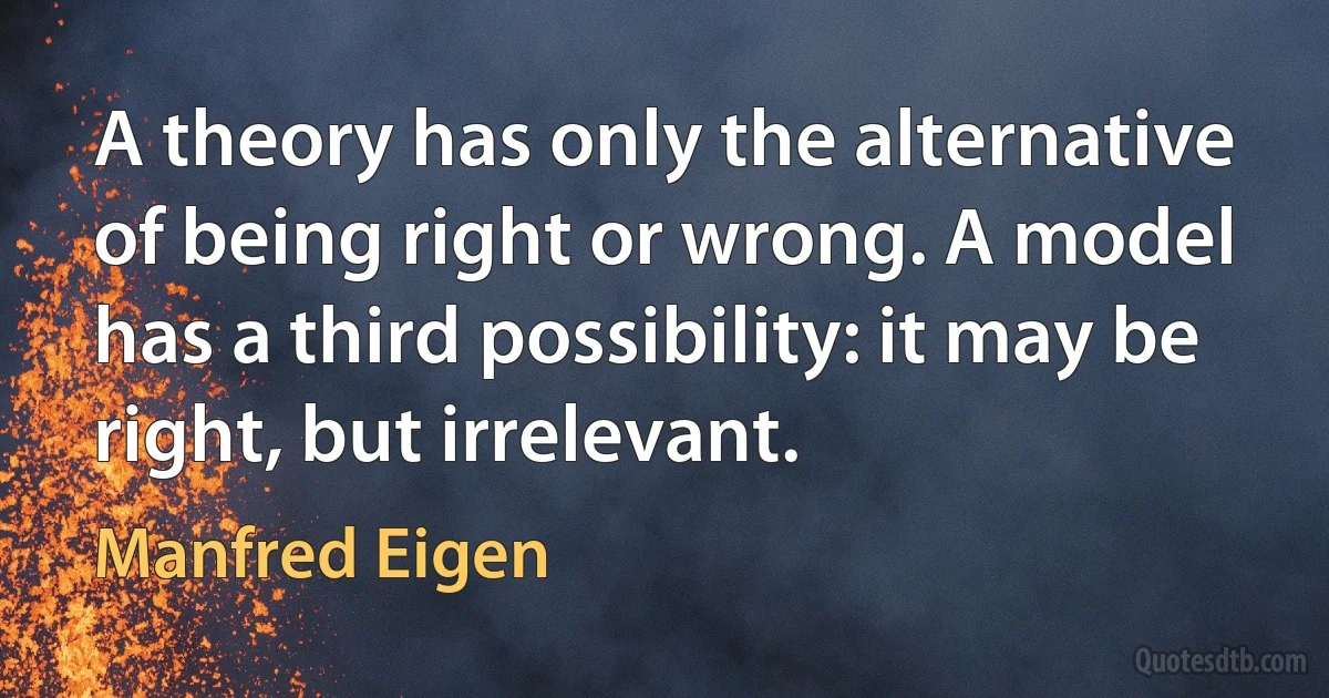 A theory has only the alternative of being right or wrong. A model has a third possibility: it may be right, but irrelevant. (Manfred Eigen)