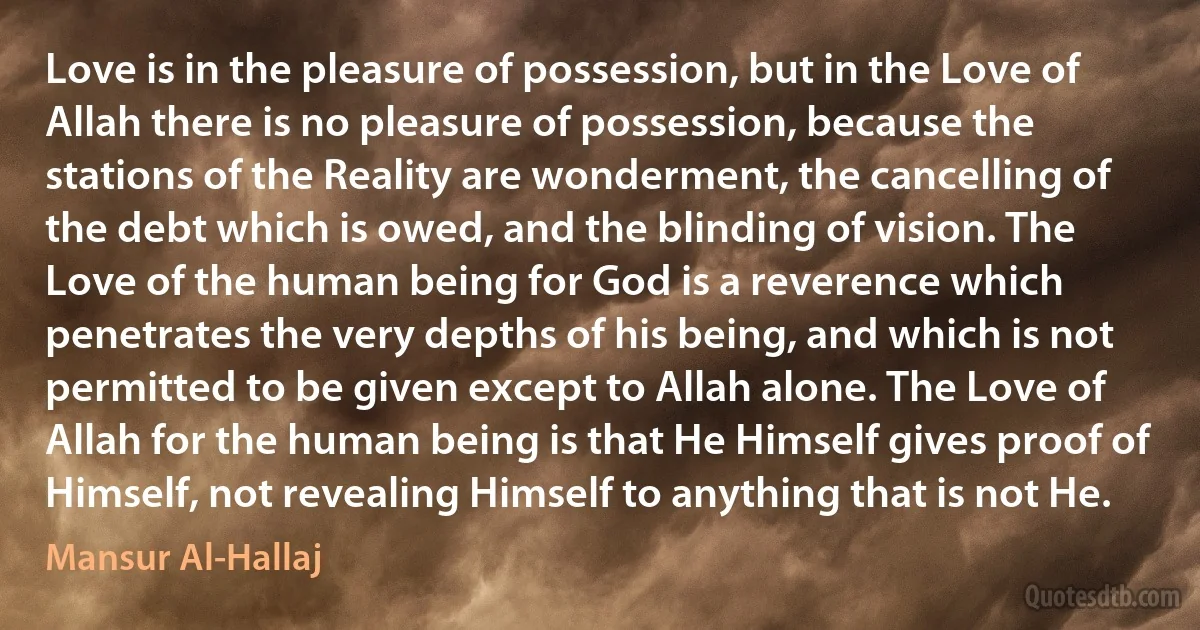 Love is in the pleasure of possession, but in the Love of Allah there is no pleasure of possession, because the stations of the Reality are wonderment, the cancelling of the debt which is owed, and the blinding of vision. The Love of the human being for God is a reverence which penetrates the very depths of his being, and which is not permitted to be given except to Allah alone. The Love of Allah for the human being is that He Himself gives proof of Himself, not revealing Himself to anything that is not He. (Mansur Al-Hallaj)