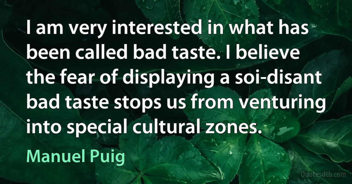 I am very interested in what has been called bad taste. I believe the fear of displaying a soi-disant bad taste stops us from venturing into special cultural zones. (Manuel Puig)