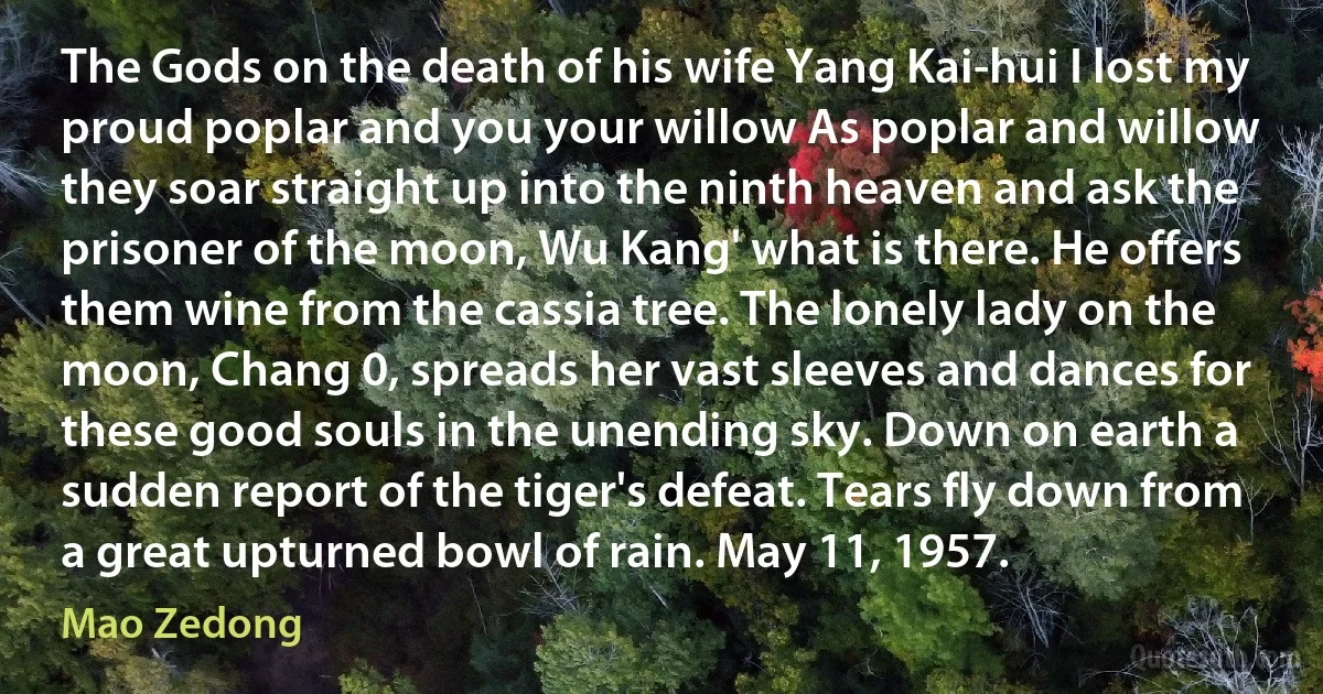 The Gods on the death of his wife Yang Kai-hui I lost my proud poplar and you your willow As poplar and willow they soar straight up into the ninth heaven and ask the prisoner of the moon, Wu Kang' what is there. He offers them wine from the cassia tree. The lonely lady on the moon, Chang 0, spreads her vast sleeves and dances for these good souls in the unending sky. Down on earth a sudden report of the tiger's defeat. Tears fly down from a great upturned bowl of rain. May 11, 1957. (Mao Zedong)