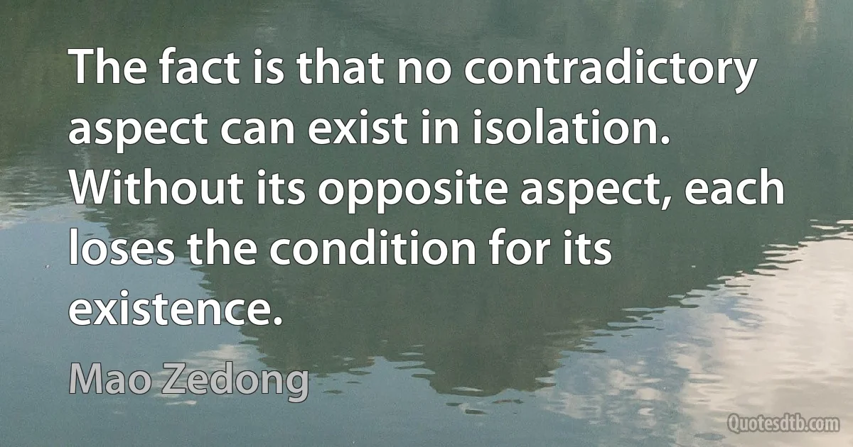 The fact is that no contradictory aspect can exist in isolation. Without its opposite aspect, each loses the condition for its existence. (Mao Zedong)