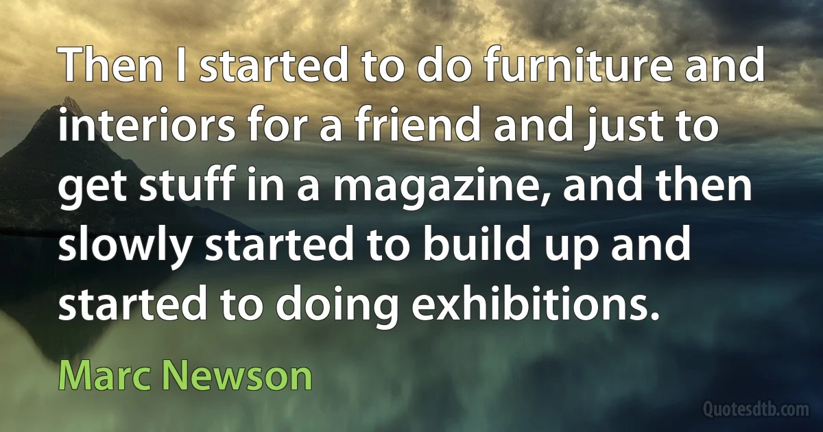 Then I started to do furniture and interiors for a friend and just to get stuff in a magazine, and then slowly started to build up and started to doing exhibitions. (Marc Newson)