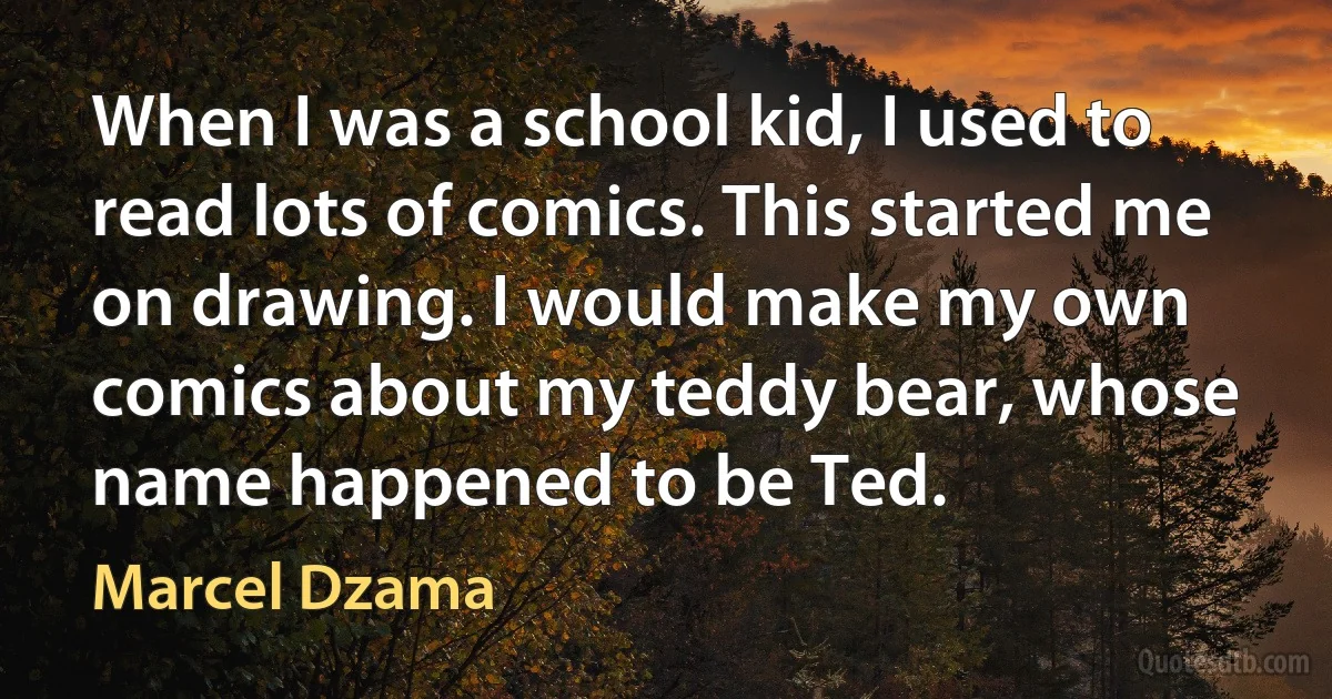 When I was a school kid, I used to read lots of comics. This started me on drawing. I would make my own comics about my teddy bear, whose name happened to be Ted. (Marcel Dzama)