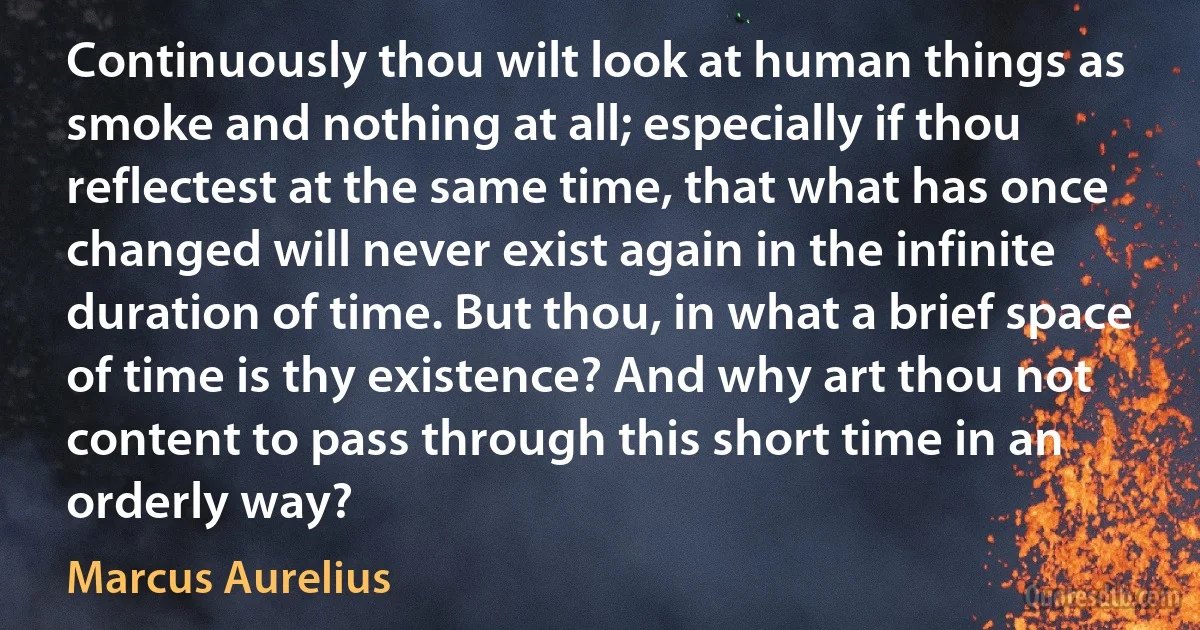 Continuously thou wilt look at human things as smoke and nothing at all; especially if thou reflectest at the same time, that what has once changed will never exist again in the infinite duration of time. But thou, in what a brief space of time is thy existence? And why art thou not content to pass through this short time in an orderly way? (Marcus Aurelius)