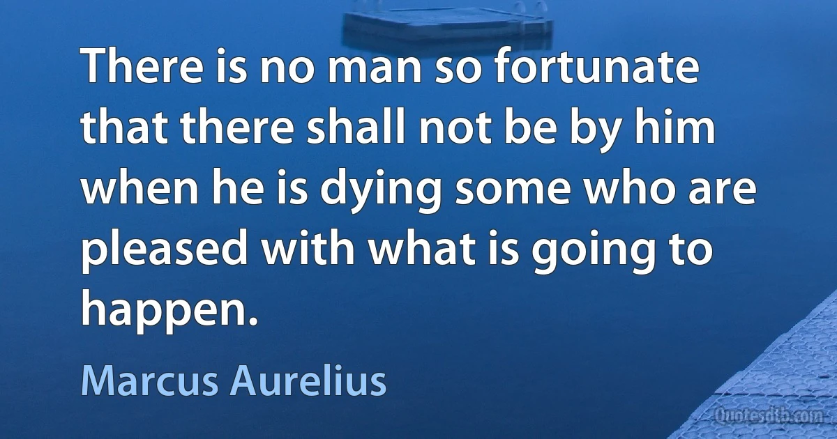 There is no man so fortunate that there shall not be by him when he is dying some who are pleased with what is going to happen. (Marcus Aurelius)