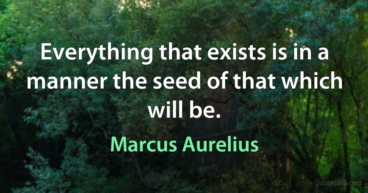 Everything that exists is in a manner the seed of that which will be. (Marcus Aurelius)