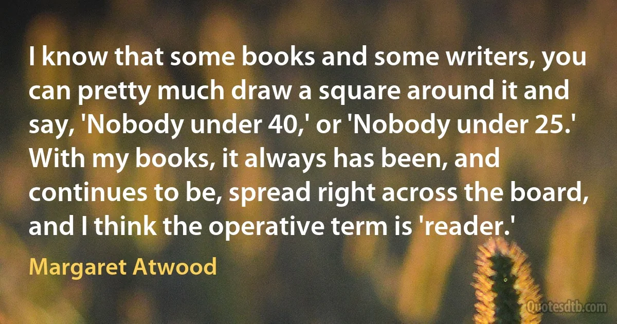 I know that some books and some writers, you can pretty much draw a square around it and say, 'Nobody under 40,' or 'Nobody under 25.' With my books, it always has been, and continues to be, spread right across the board, and I think the operative term is 'reader.' (Margaret Atwood)