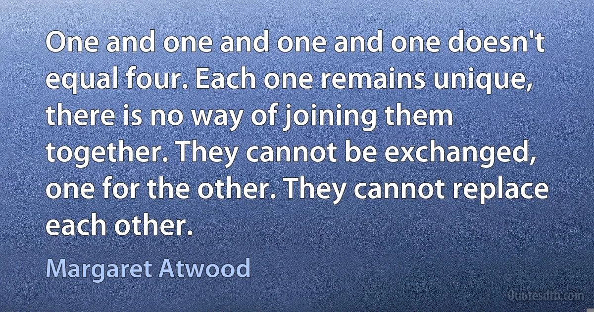 One and one and one and one doesn't equal four. Each one remains unique, there is no way of joining them together. They cannot be exchanged, one for the other. They cannot replace each other. (Margaret Atwood)