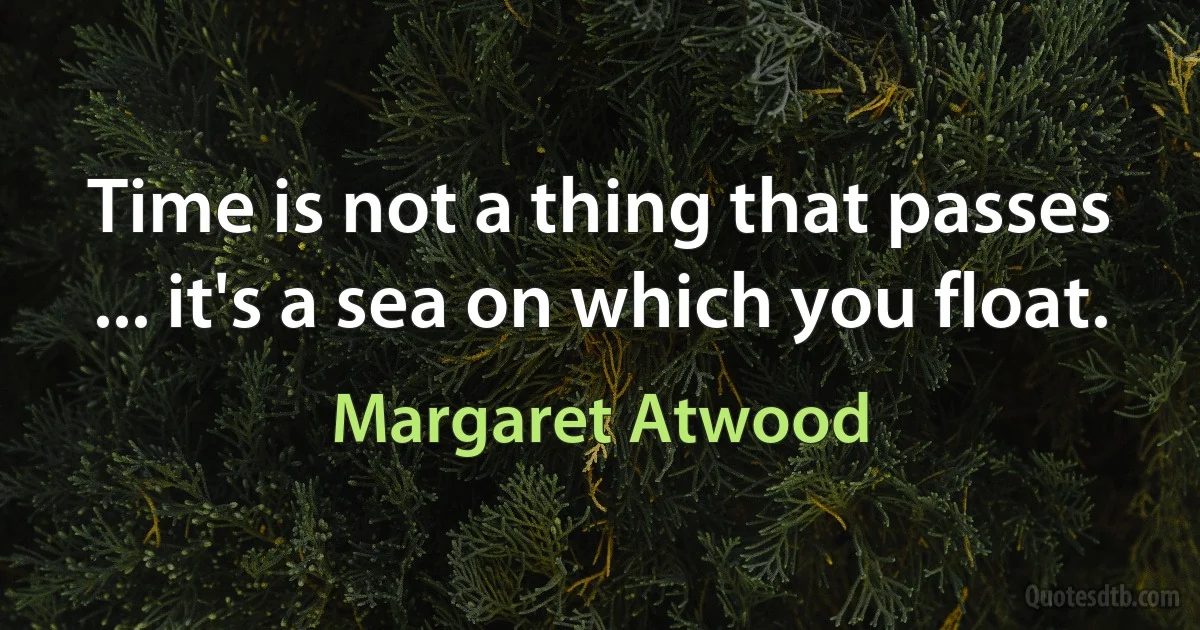 Time is not a thing that passes ... it's a sea on which you float. (Margaret Atwood)