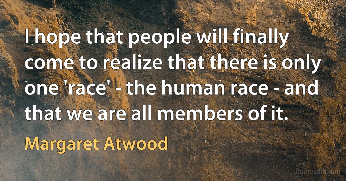 I hope that people will finally come to realize that there is only one 'race' - the human race - and that we are all members of it. (Margaret Atwood)