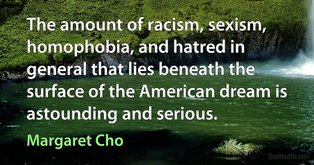 The amount of racism, sexism, homophobia, and hatred in general that lies beneath the surface of the American dream is astounding and serious. (Margaret Cho)