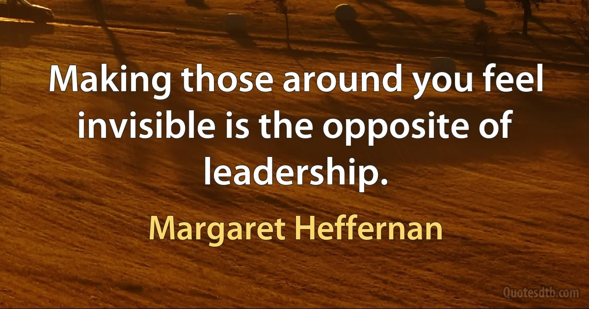 Making those around you feel invisible is the opposite of leadership. (Margaret Heffernan)