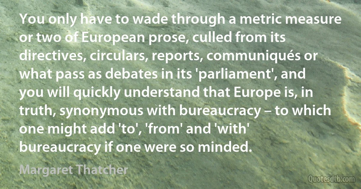 You only have to wade through a metric measure or two of European prose, culled from its directives, circulars, reports, communiqués or what pass as debates in its 'parliament', and you will quickly understand that Europe is, in truth, synonymous with bureaucracy – to which one might add 'to', 'from' and 'with' bureaucracy if one were so minded. (Margaret Thatcher)