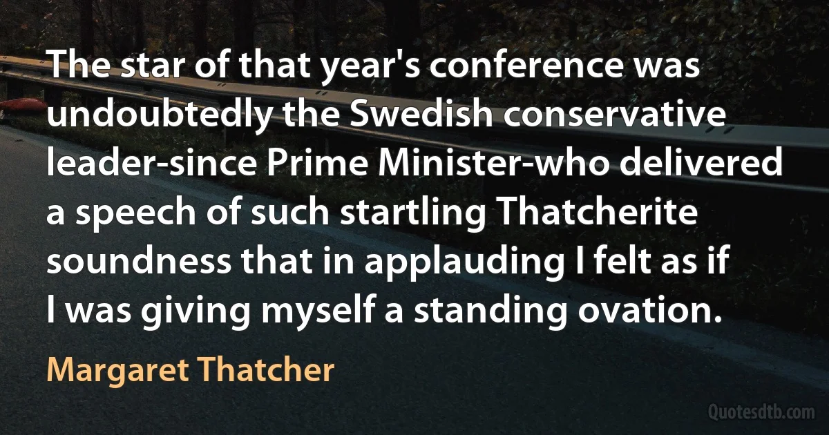 The star of that year's conference was undoubtedly the Swedish conservative leader-since Prime Minister-who delivered a speech of such startling Thatcherite soundness that in applauding I felt as if I was giving myself a standing ovation. (Margaret Thatcher)