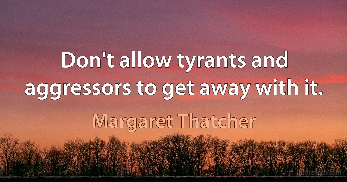 Don't allow tyrants and aggressors to get away with it. (Margaret Thatcher)